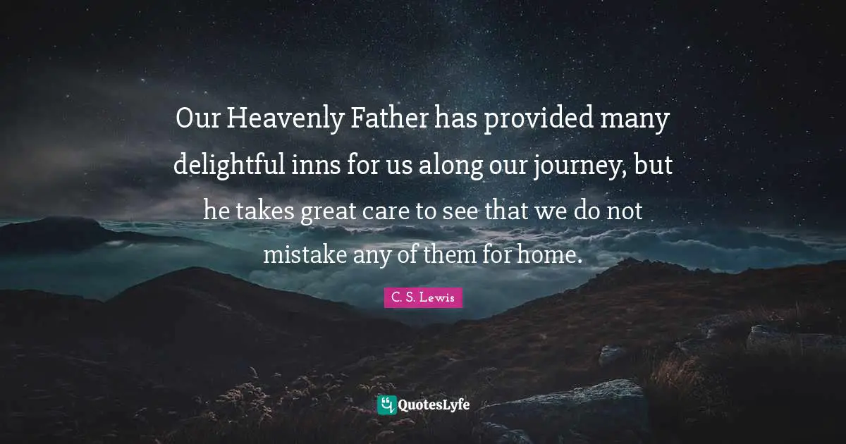 Our Heavenly Father has provided many delightful inns for us along our journey, but he takes great care to see that we do not mistake any of them for home.