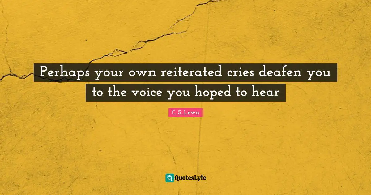 Perhaps your own reiterated cries deafen you to the voice you hoped to hear