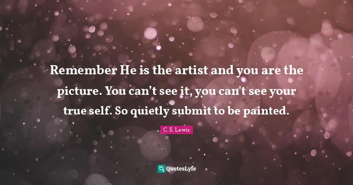 Remember He is the artist and you are the picture. You can’t see it, you can't see your true self. So quietly submit to be painted.