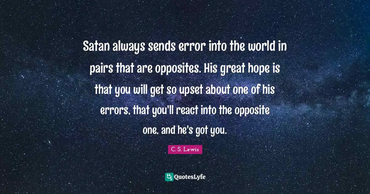 Satan always sends error into the world in pairs that are opposites. His great hope is that you will get so upset about one of his errors, that you'll react into the opposite one, and he's got you.