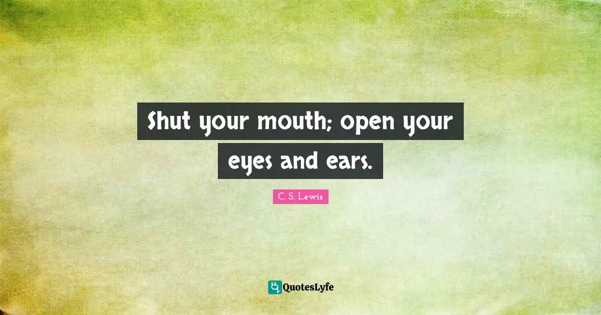 Shut your mouth; open your eyes and ears.