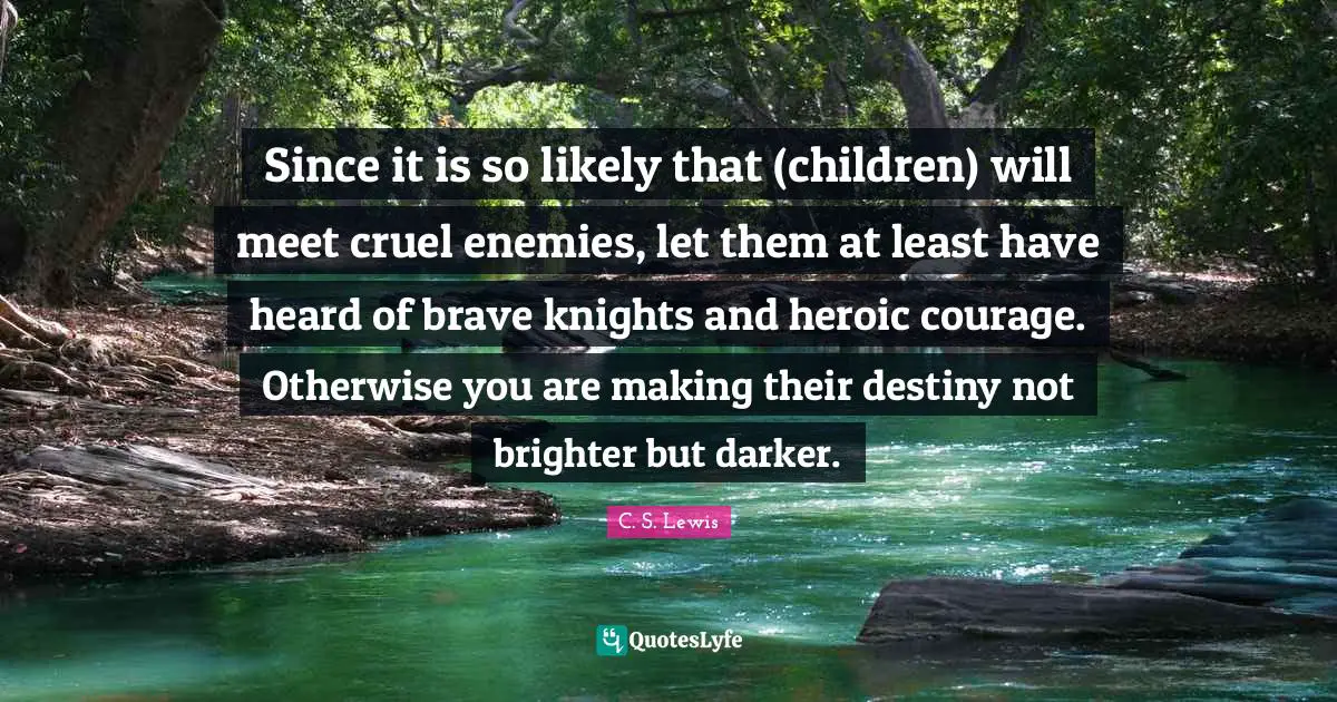 Heroic Quotes: "Since it is so likely that (children) will meet cruel enemies, let them at least have heard of brave knights and heroic courage. Otherwise you are making their destiny not brighter but darker."