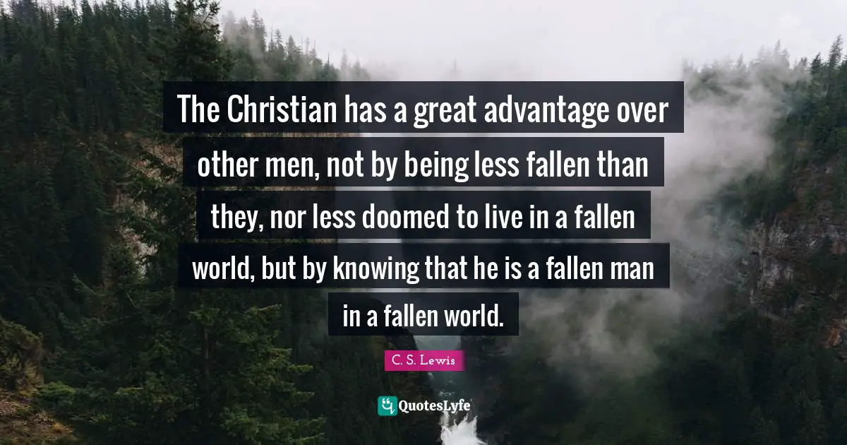 The Christian has a great advantage over other men, not by being less fallen than they, nor less doomed to live in a fallen world, but by knowing that he is a fallen man in a fallen world.