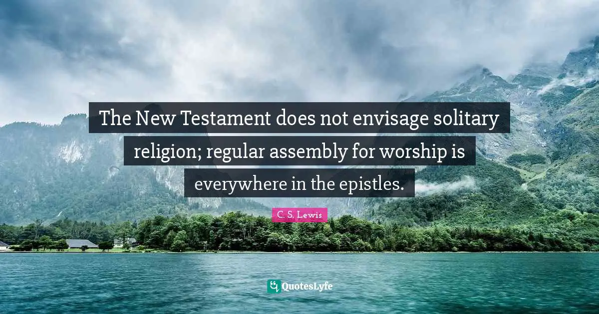 The New Testament does not envisage solitary religion; regular assembly for worship is everywhere in the epistles.