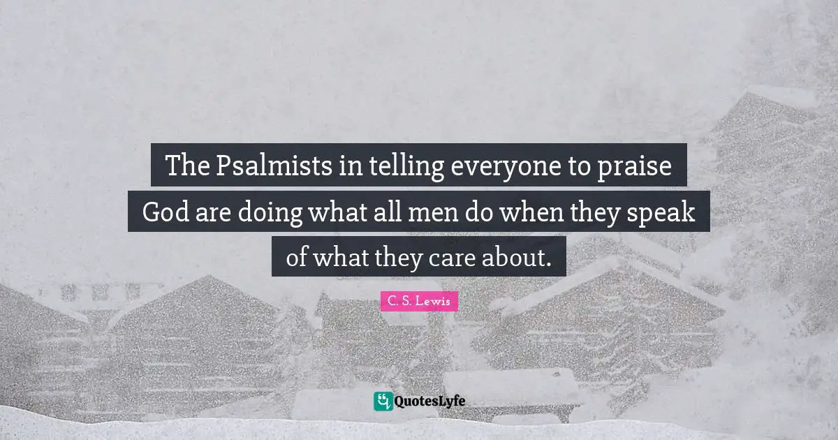 The Psalmists in telling everyone to praise God are doing what all men do when they speak of what they care about.