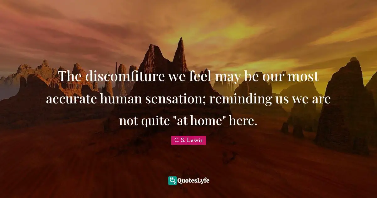 The discomfiture we feel may be our most accurate human sensation; reminding us we are not quite "at home" here.