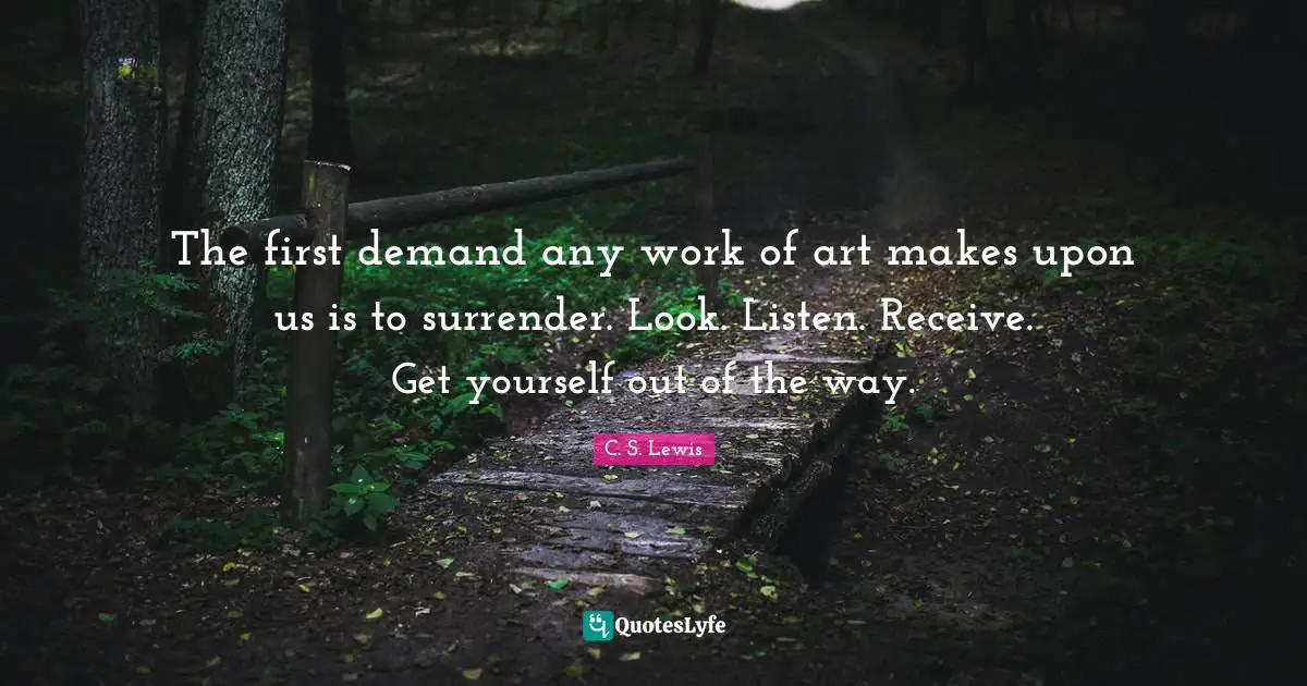 The first demand any work of art makes upon us is to surrender. Look. Listen. Receive. Get yourself out of the way.
