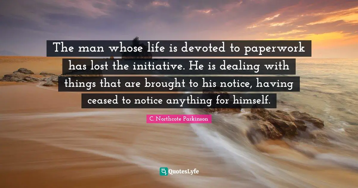 C. Northcote Parkinson Quotes: "The man whose life is devoted to paperwork has lost the initiative. He is dealing with things that are brought to his notice, having ceased to notice anything for himself."