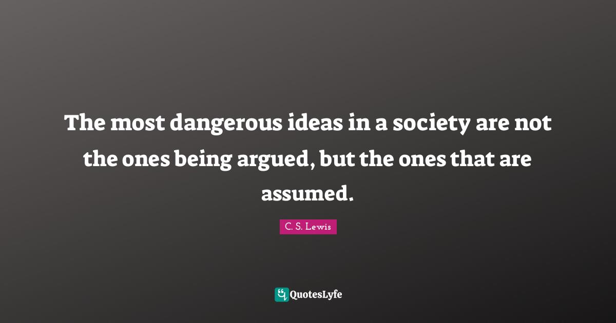 The most dangerous ideas in a society are not the ones being argued, but the ones that are assumed.