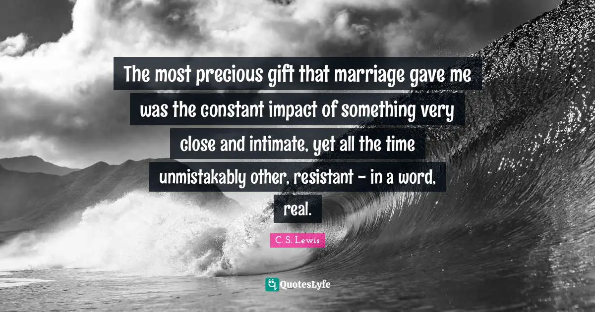 The most precious gift that marriage gave me was the constant impact of something very close and intimate, yet all the time unmistakably other, resistant - in a word, real.