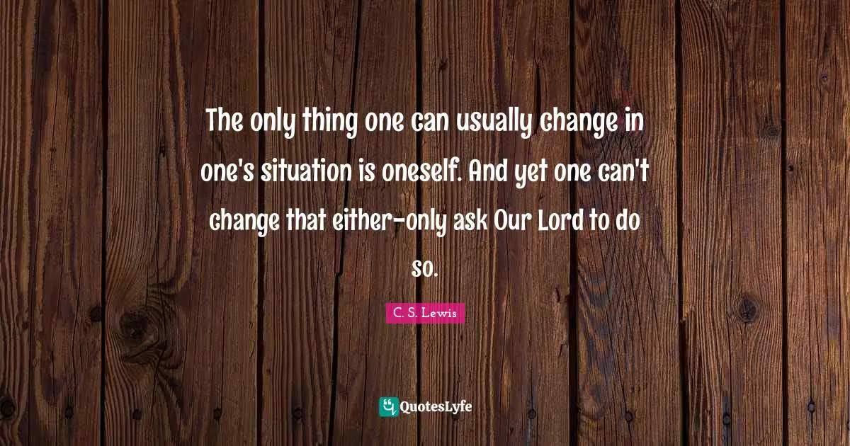 The only thing one can usually change in one's situation is oneself. And yet one can't change that either-only ask Our Lord to do so.