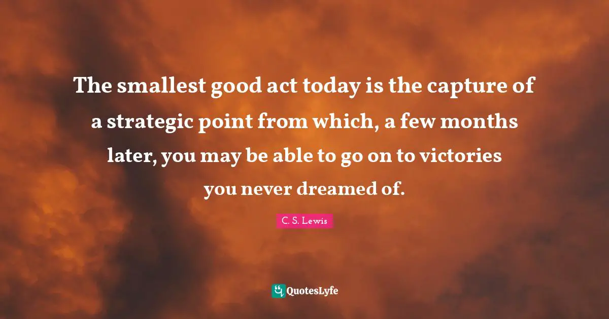 Strategic Quotes: "The smallest good act today is the capture of a strategic point from which, a few months later, you may be able to go on to victories you never dreamed of."