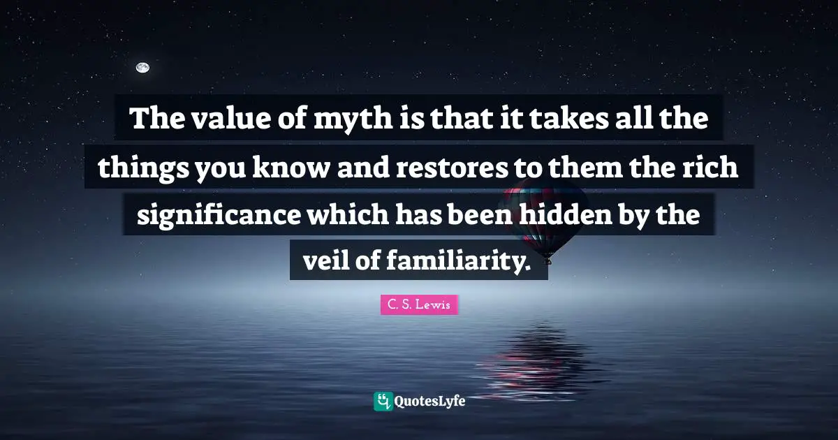 The value of myth is that it takes all the things you know and restores to them the rich significance which has been hidden by the veil of familiarity.
