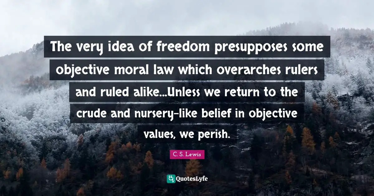The very idea of freedom presupposes some objective moral law which overarches rulers and ruled alike...Unless we return to the crude and nursery-like belief in objective values, we perish.