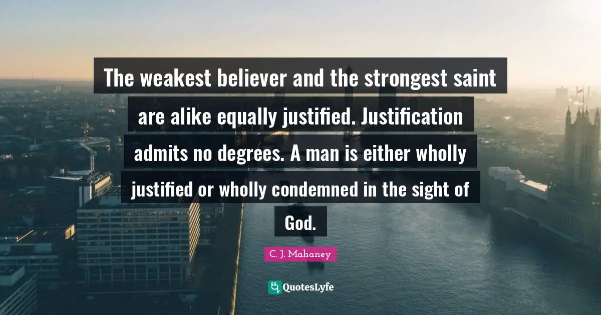 C.J. Mahaney Quotes: "The weakest believer and the strongest saint are alike equally justified. Justification admits no degrees. A man is either wholly justified or wholly condemned in the sight of God."