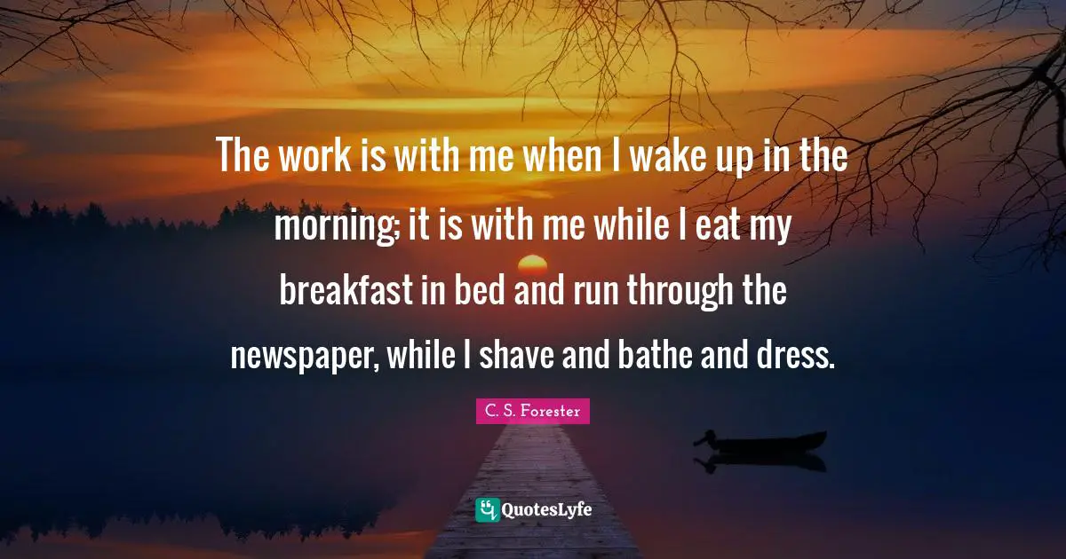 The work is with me when I wake up in the morning; it is with me while I eat my breakfast in bed and run through the newspaper, while I shave and bathe and dress.