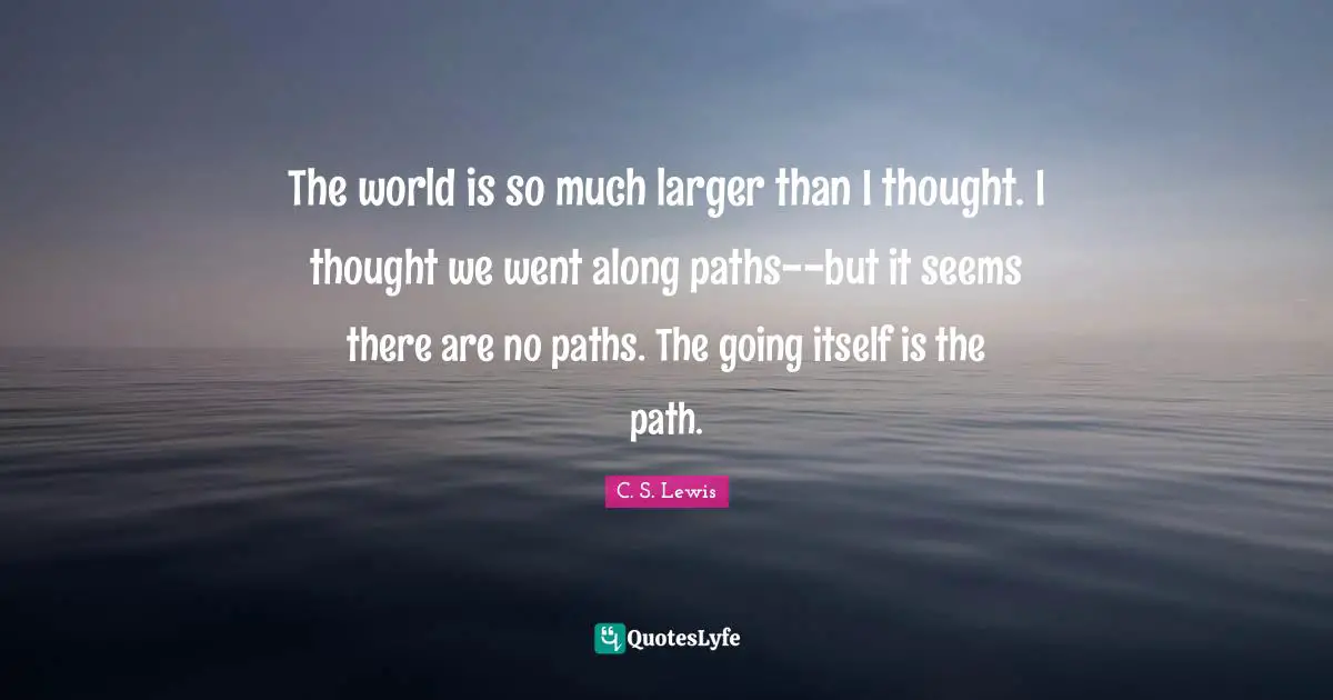 The world is so much larger than I thought. I thought we went along paths--but it seems there are no paths. The going itself is the path.