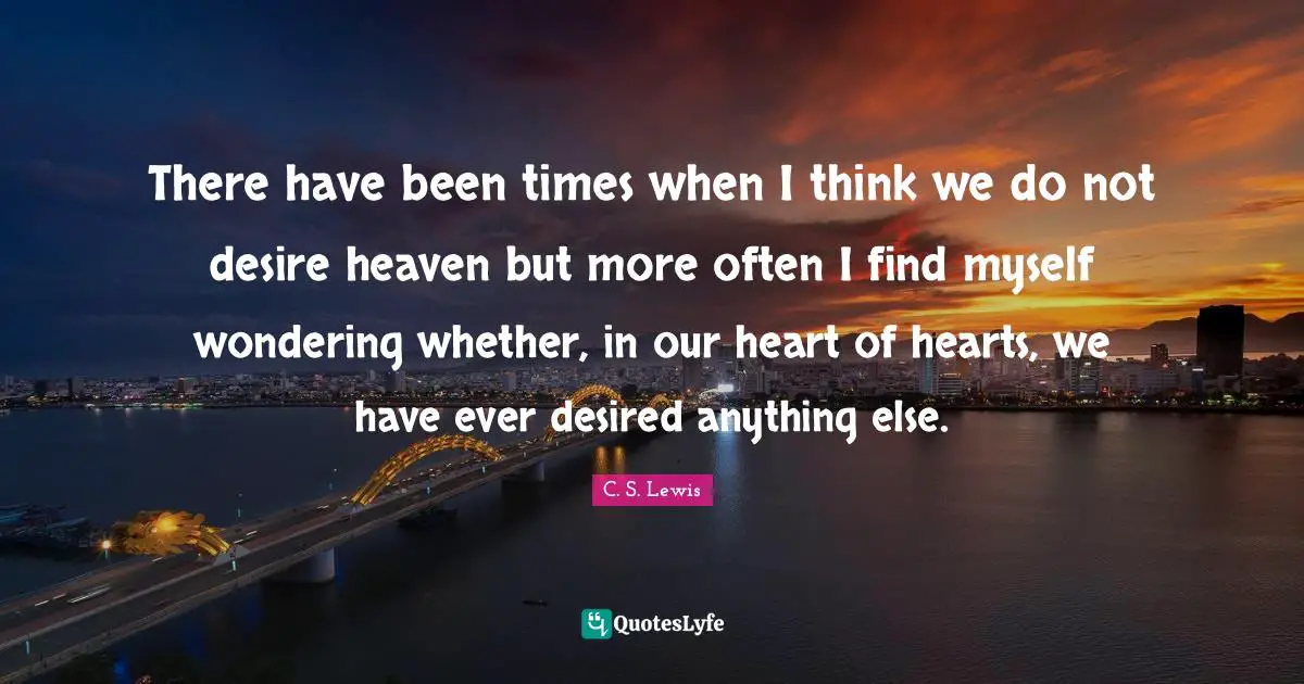 There have been times when I think we do not desire heaven but more often I find myself wondering whether, in our heart of hearts, we have ever desired anything else.