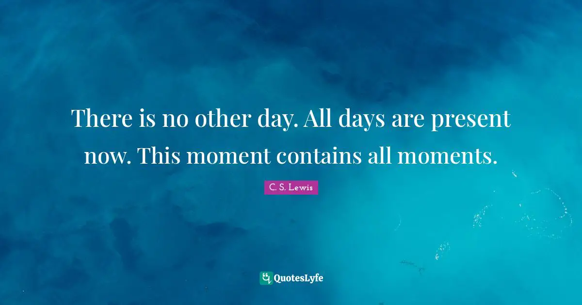 There is no other day. All days are present now. This moment contains all moments.