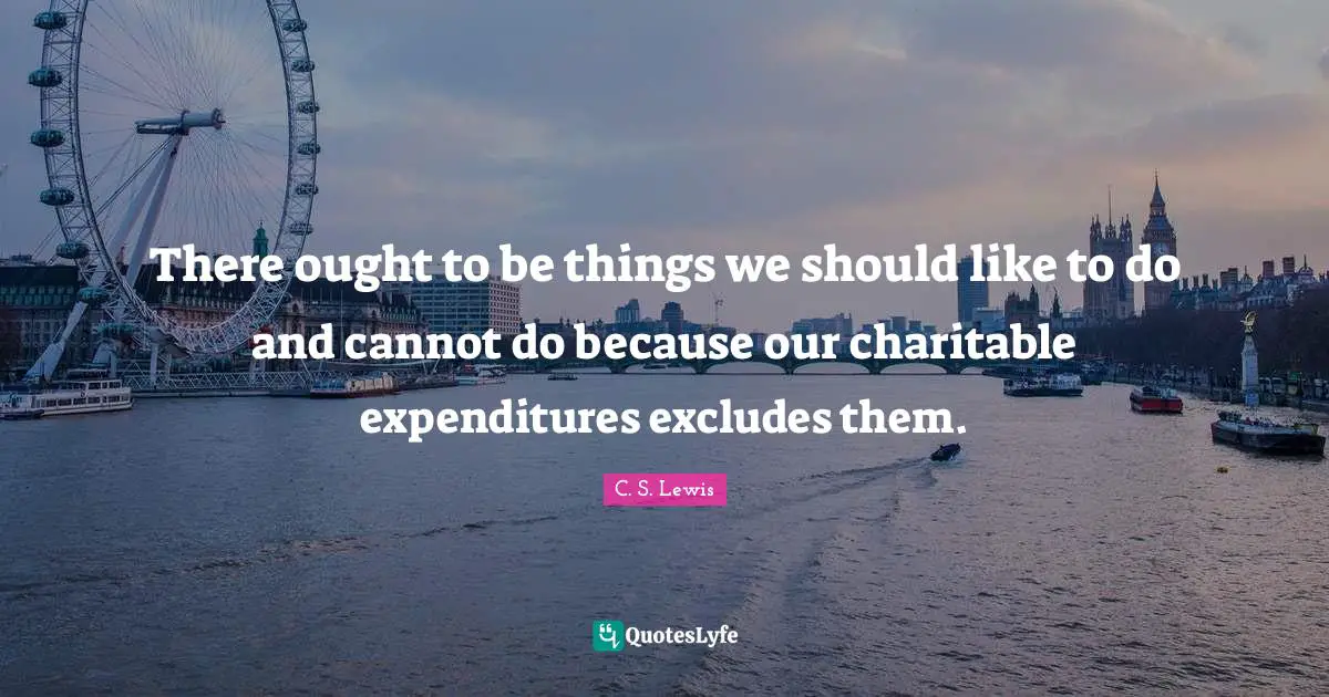 There ought to be things we should like to do and cannot do because our charitable expenditures excludes them.