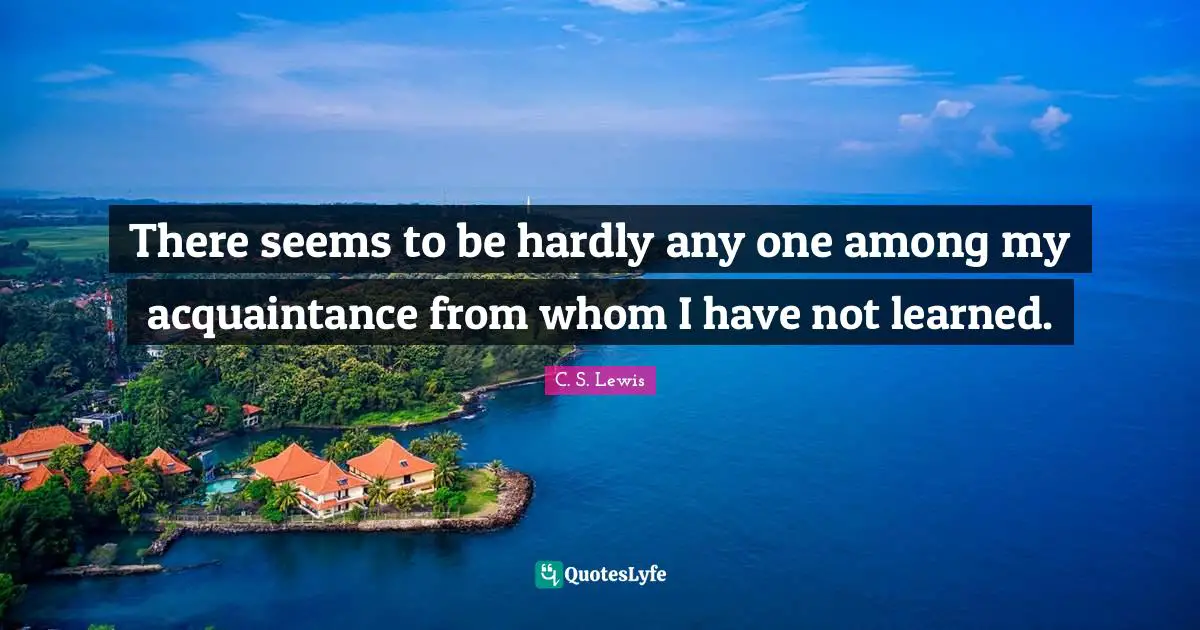 There seems to be hardly any one among my acquaintance from whom I have not learned.