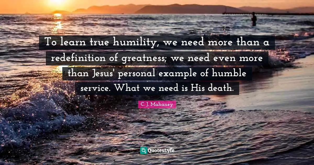 C.J. Mahaney Quotes: "To learn true humility, we need more than a redefinition of greatness; we need even more than Jesus' personal example of humble service. What we need is His death."
