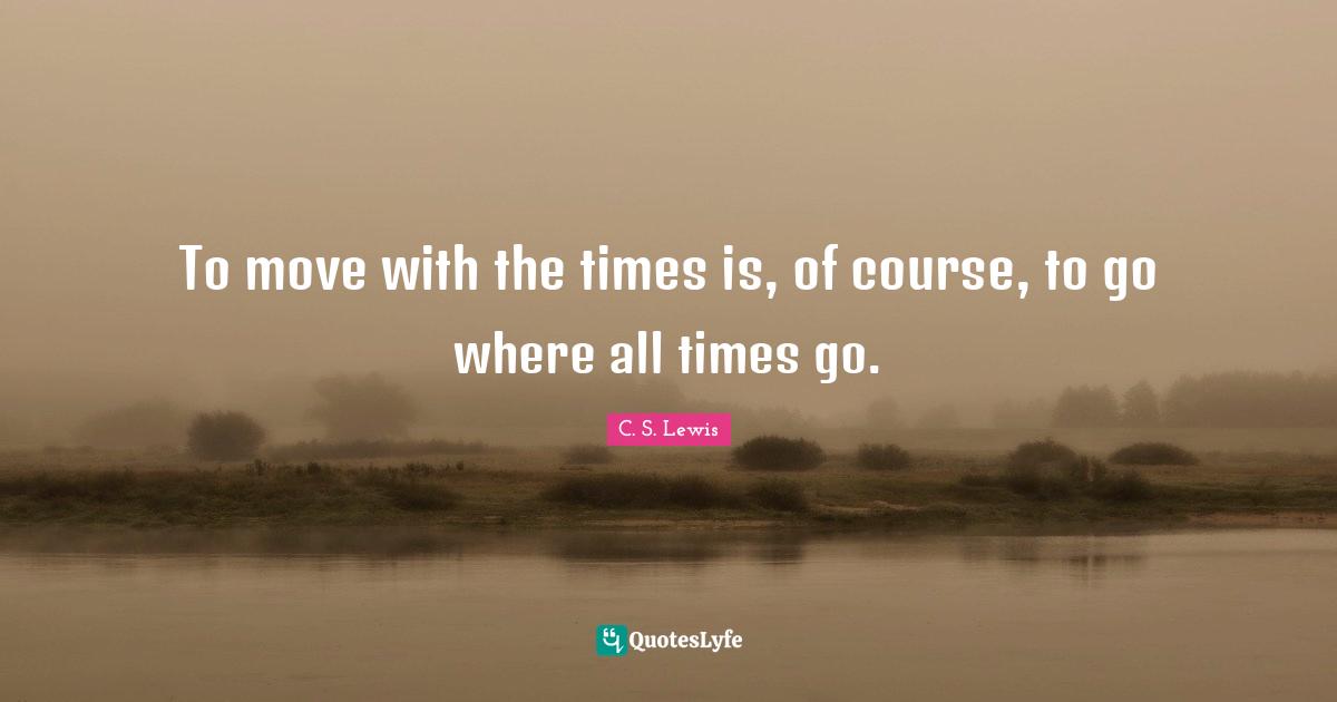 To move with the times is, of course, to go where all times go.