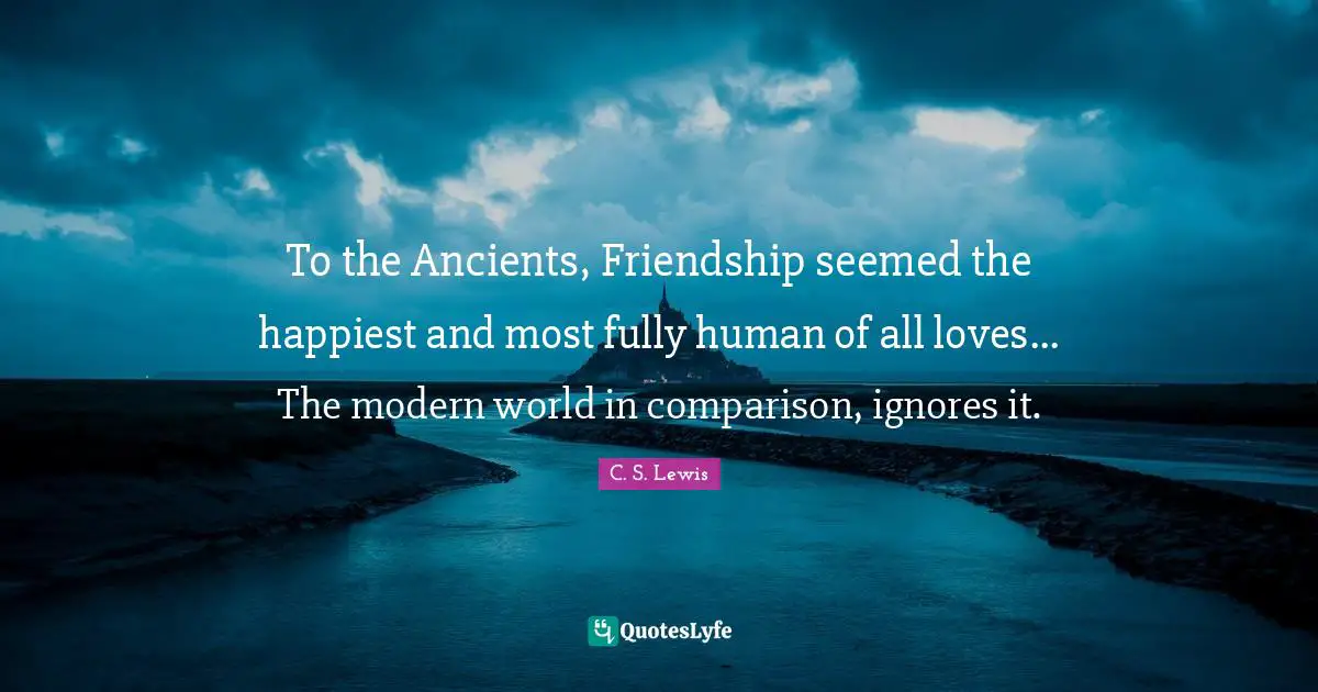 To the Ancients, Friendship seemed the happiest and most fully human of all loves... The modern world in comparison, ignores it.