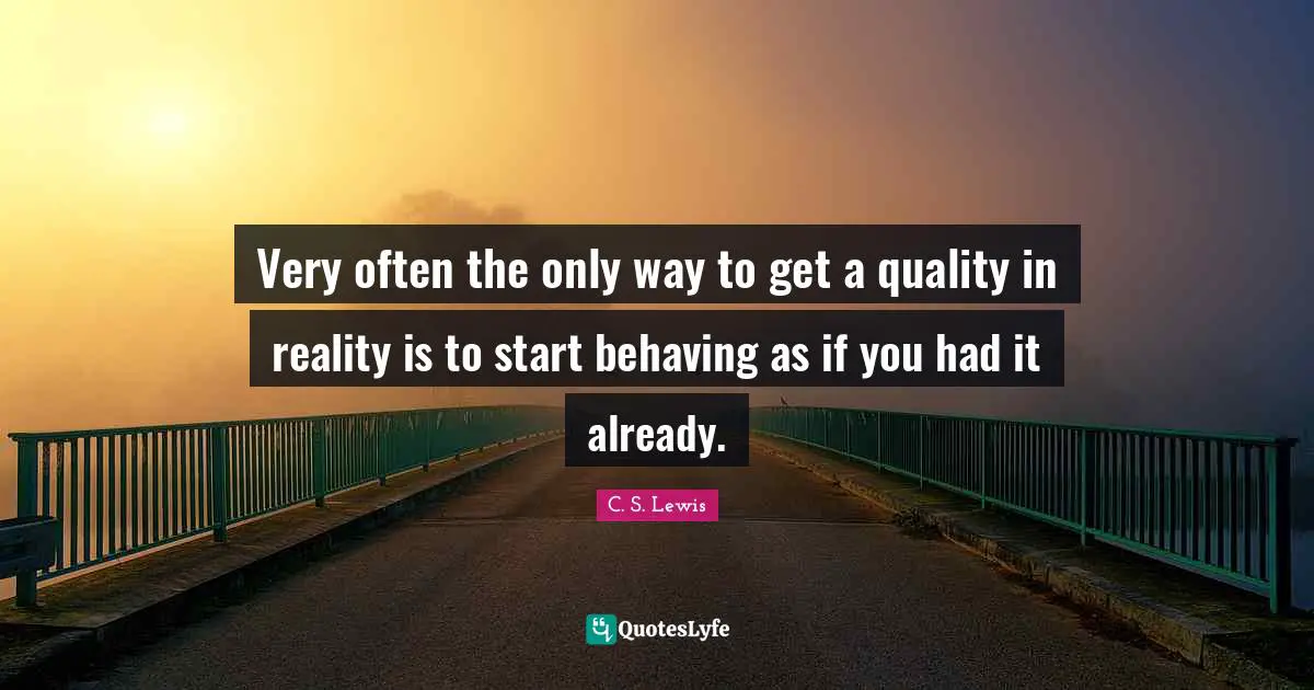 Very often the only way to get a quality in reality is to start behaving as if you had it already.