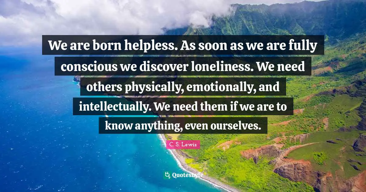 We are born helpless. As soon as we are fully conscious we discover loneliness. We need others physically, emotionally, and intellectually. We need them if we are to know anything, even ourselves.