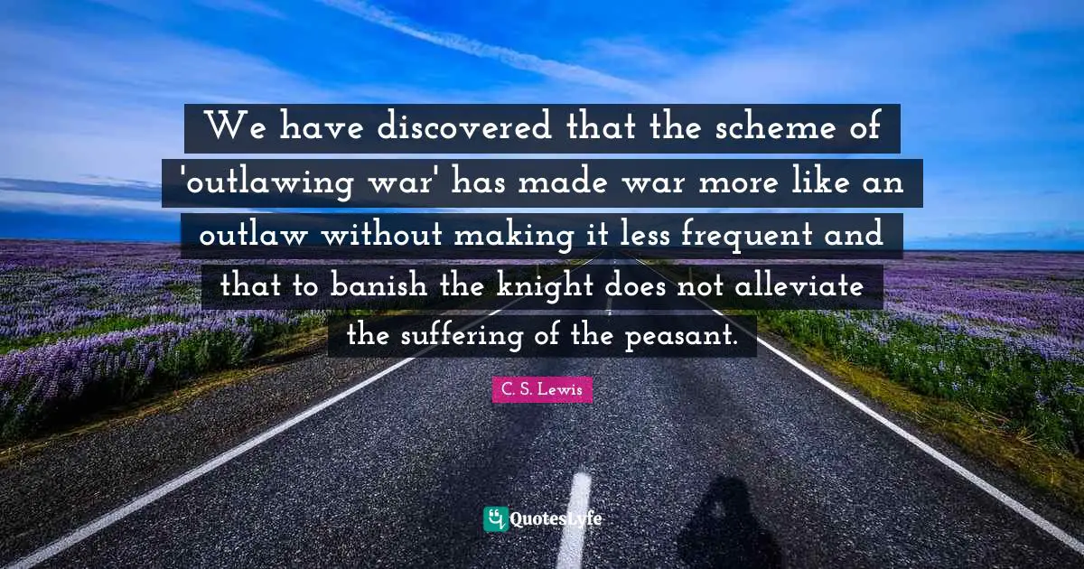 We have discovered that the scheme of 'outlawing war' has made war more like an outlaw without making it less frequent and that to banish the knight does not alleviate the suffering of the peasant.