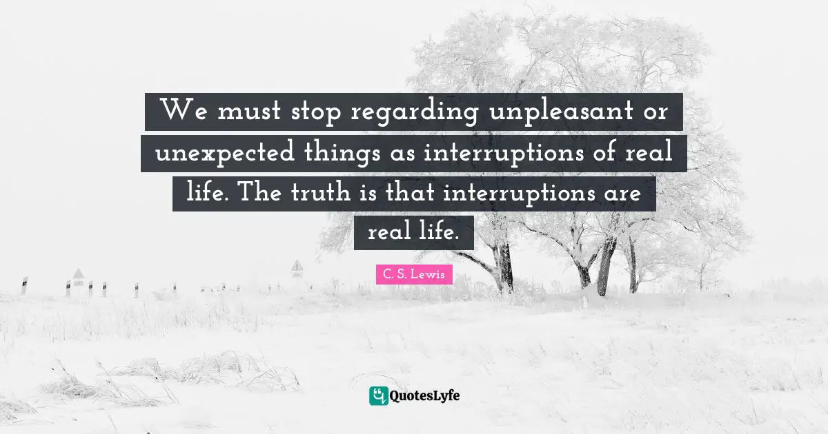 Truth Is Quotes: "We must stop regarding unpleasant or unexpected things as interruptions of real life. The truth is that interruptions are real life."