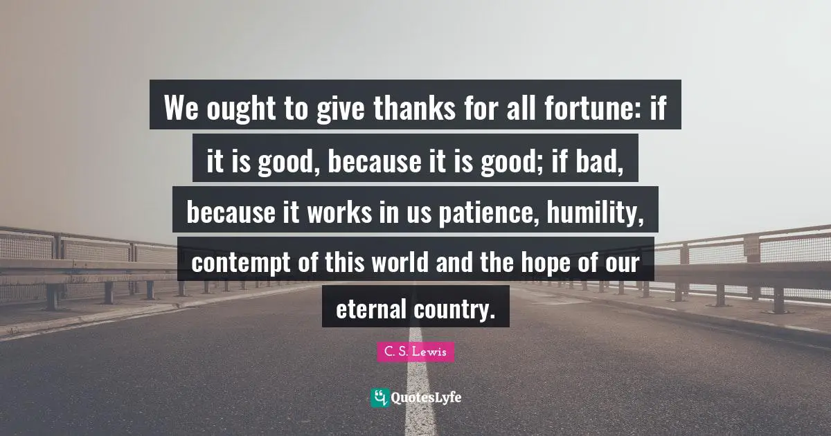 We ought to give thanks for all fortune: if it is good, because it is good; if bad, because it works in us patience, humility, contempt of this world and the hope of our eternal country.