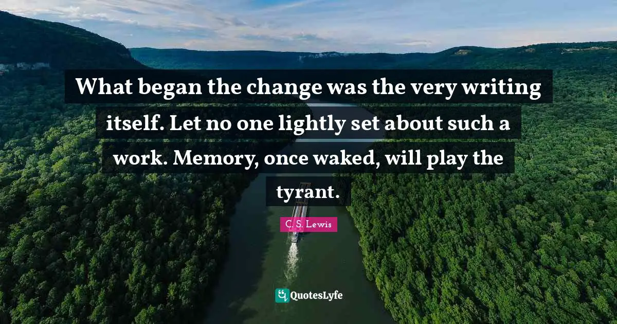 What began the change was the very writing itself. Let no one lightly set about such a work. Memory, once waked, will play the tyrant.