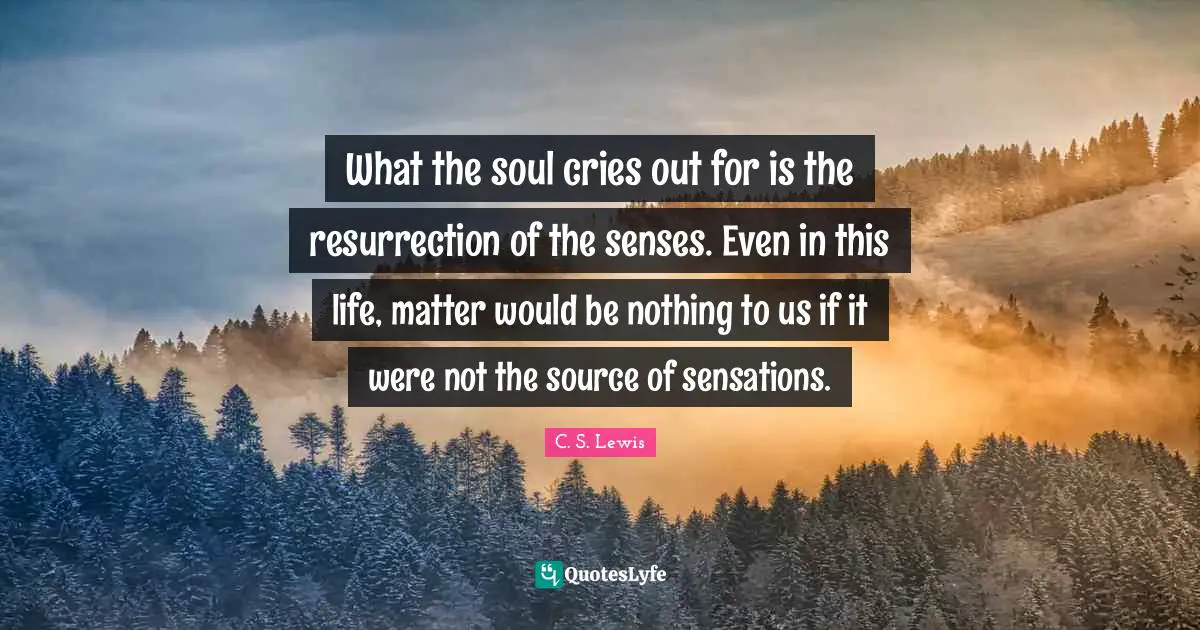 What the soul cries out for is the resurrection of the senses. Even in this life, matter would be nothing to us if it were not the source of sensations.