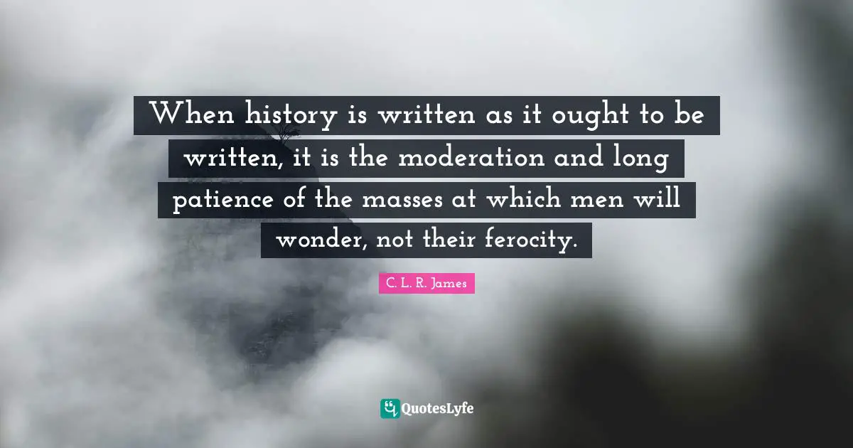 When history is written as it ought to be written, it is the moderation and long patience of the masses at which men will wonder, not their ferocity.