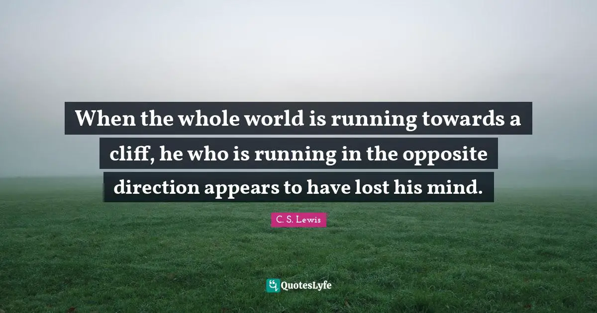 C. S. Lewis Quotes: When the whole world is running towards a cliff, he who is running in the opposite direction appears to have lost his mind.
