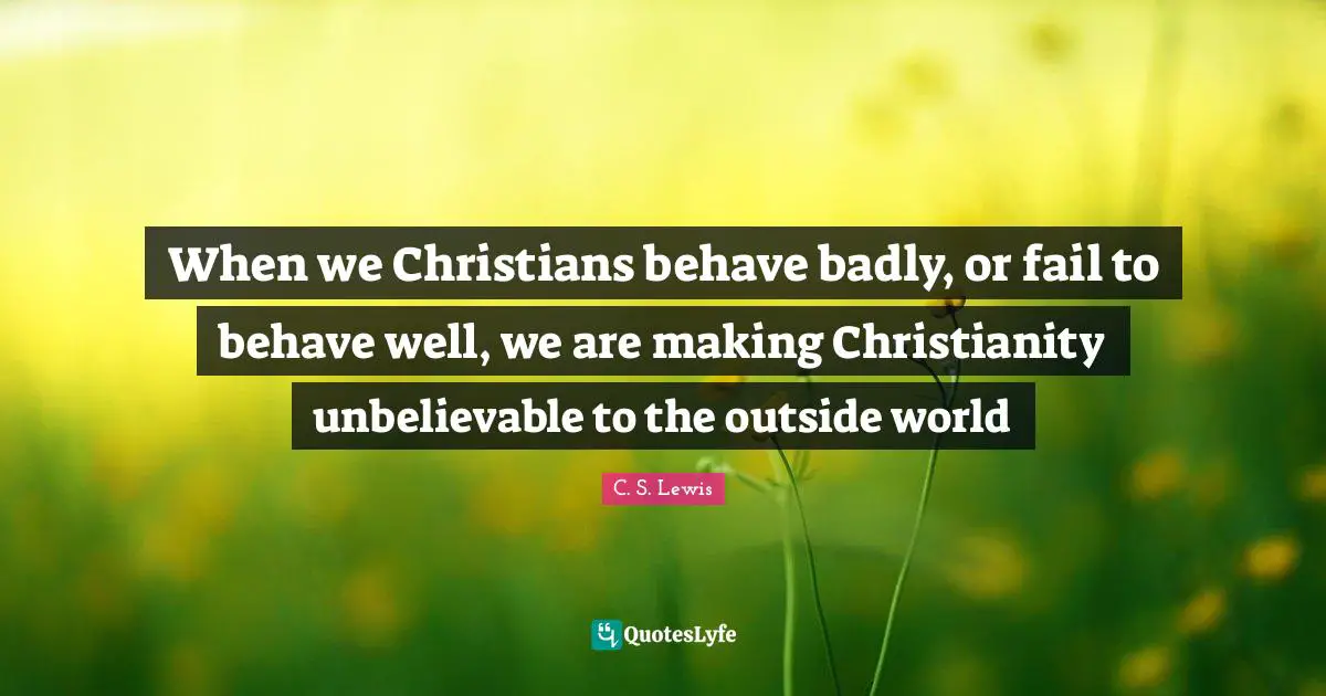 When we Christians behave badly, or fail to behave well, we are making Christianity unbelievable to the outside world