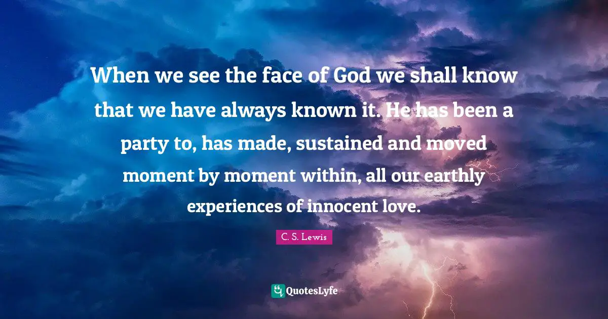 When we see the face of God we shall know that we have always known it. He has been a party to, has made, sustained and moved moment by moment within, all our earthly experiences of innocent love.