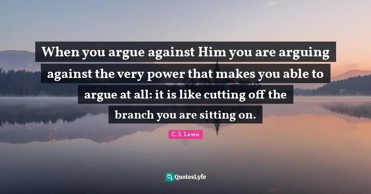 When you argue against Him you are arguing against the very power that makes you able to argue at all: it is like cutting off the branch you are sitting on.