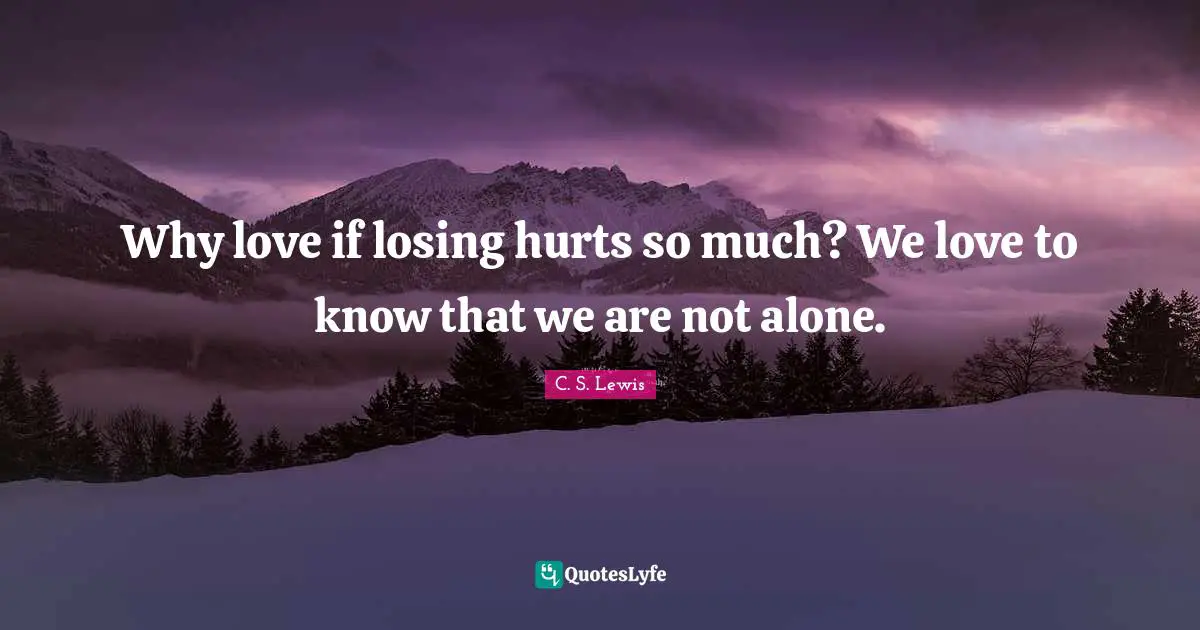 Why love if losing hurts so much? We love to know that we are not alone.
