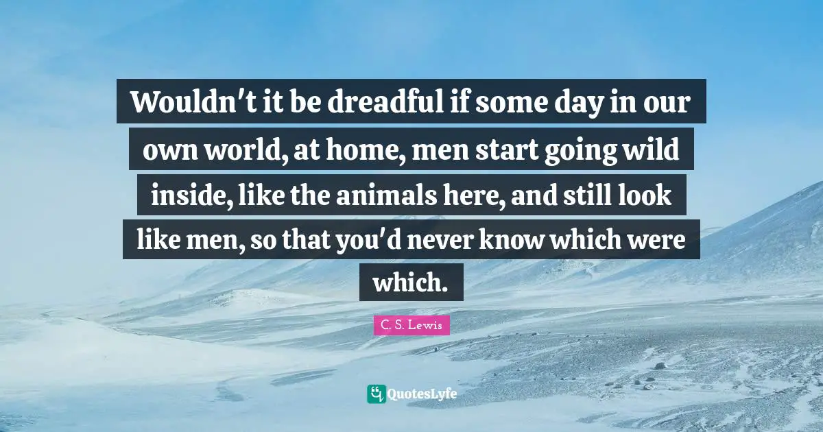 Wouldn't it be dreadful if some day in our own world, at home, men start going wild inside, like the animals here, and still look like men, so that you'd never know which were which.