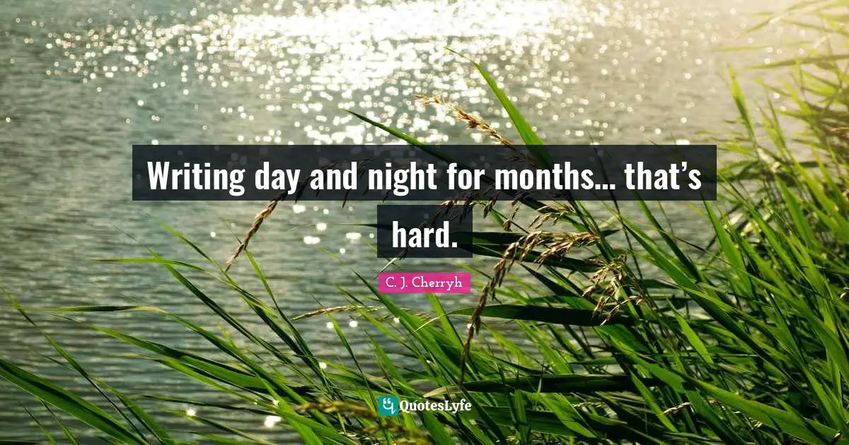 Writing day and night for months… that’s hard.