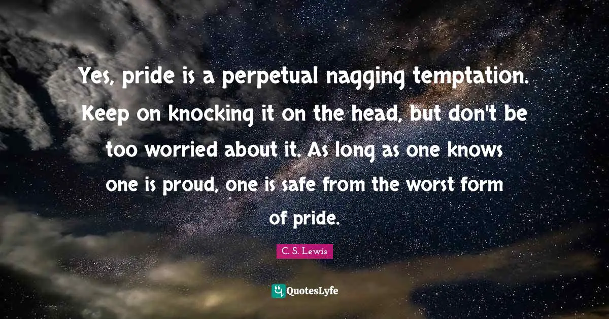 Yes, pride is a perpetual nagging temptation. Keep on knocking it on the head, but don't be too worried about it. As long as one knows one is proud, one is safe from the worst form of pride.