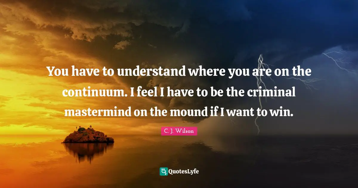 You have to understand where you are on the continuum. I feel I have to be the criminal mastermind on the mound if I want to win.