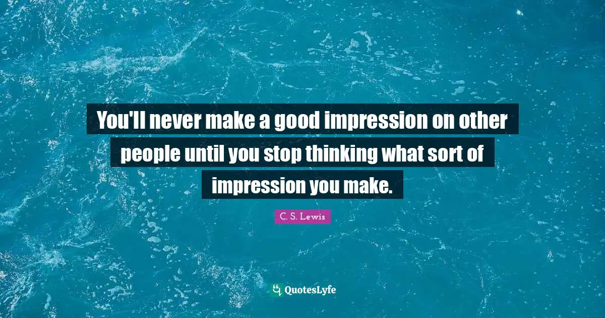 You'll never make a good impression on other people until you stop thinking what sort of impression you make.