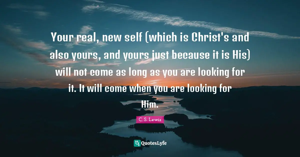 Your real, new self (which is Christ's and also yours, and yours just because it is His) will not come as long as you are looking for it. It will come when you are looking for Him.