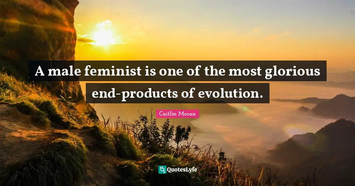 A male feminist is one of the most glorious end-products of evolution.