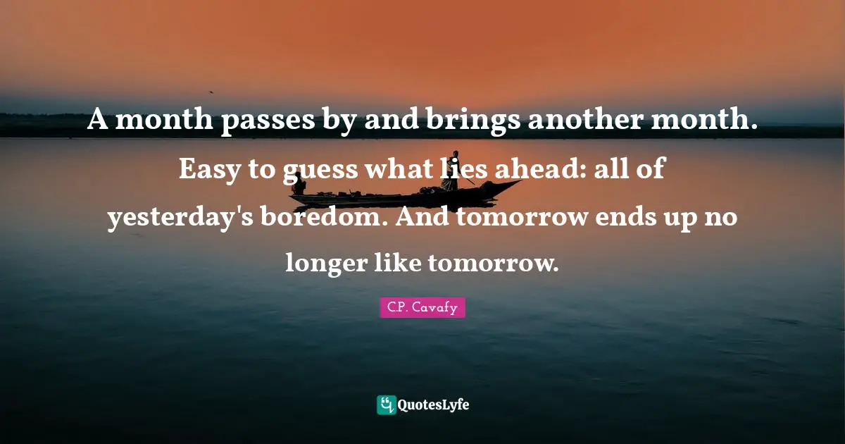C.P. Cavafy Quotes: "A month passes by and brings another month. Easy to guess what lies ahead: all of yesterday's boredom. And tomorrow ends up no longer like tomorrow."