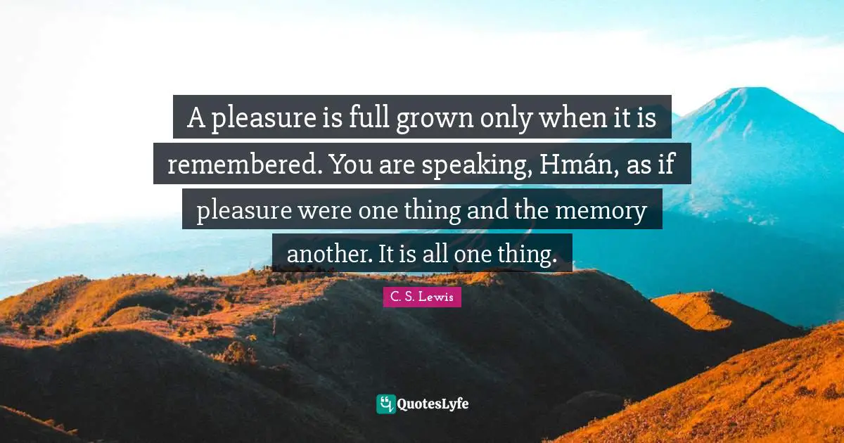 A pleasure is full grown only when it is remembered. You are speaking, Hmán, as if pleasure were one thing and the memory another. It is all one thing.